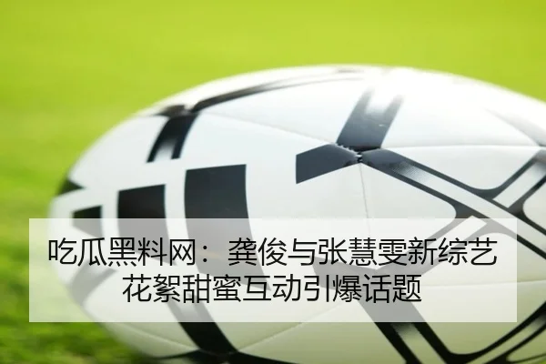 吃瓜黑料网：龚俊与张慧雯新综艺花絮甜蜜互动引爆话题