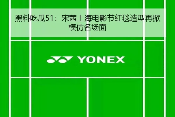黑料吃瓜51：宋茜上海电影节红毯造型再掀模仿名场面